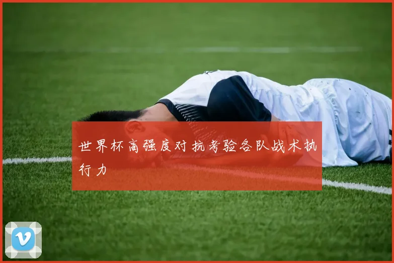 世界杯高强度对抗考验各队战术执行力