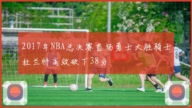 2017年NBA总决赛首场勇士大胜骑士杜兰特高效砍下38分