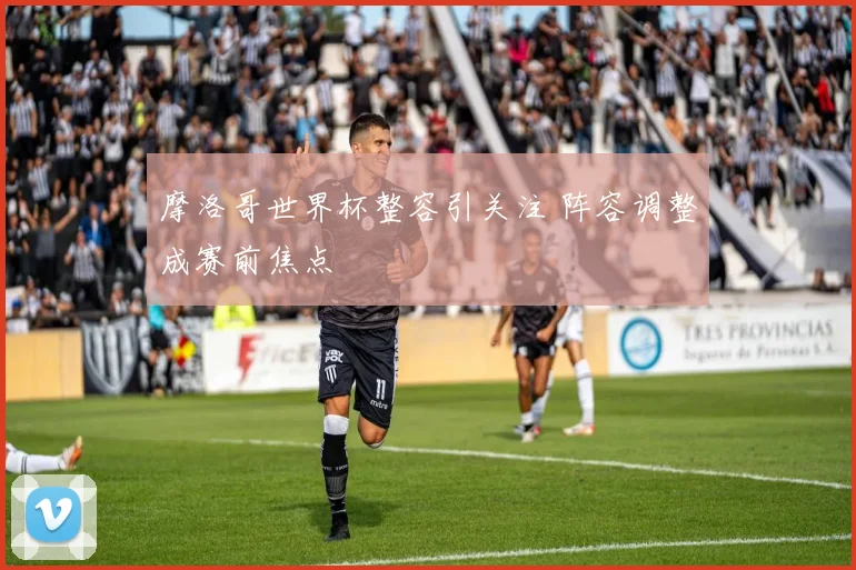 摩洛哥世界杯整容引关注 阵容调整成赛前焦点