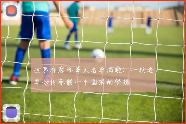 世界杯摩洛哥大名单揭晓:一纸名单如何承载一个国家的梦想
