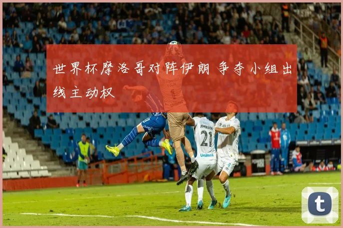 世界杯摩洛哥对阵伊朗 争夺小组出线主动权