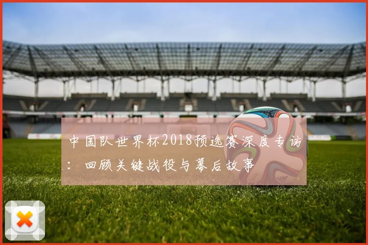 中国队世界杯2018预选赛深度专访：回顾关键战役与幕后故事