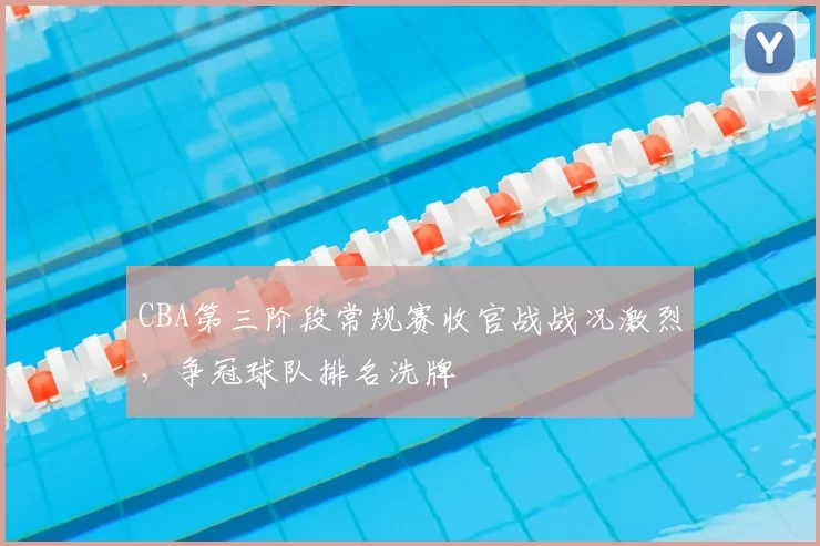 CBA第三阶段常规赛收官战战况激烈，争冠球队排名洗牌