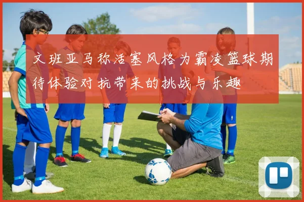 文班亚马称活塞风格为霸凌篮球期待体验对抗带来的挑战与乐趣