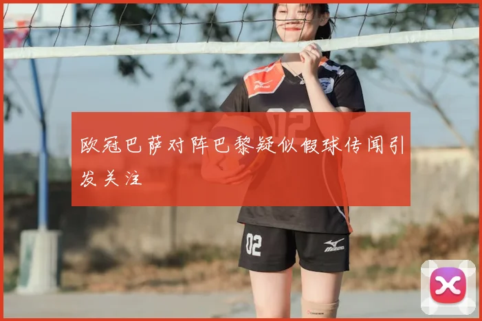 欧冠巴萨对阵巴黎疑似假球传闻引发关注