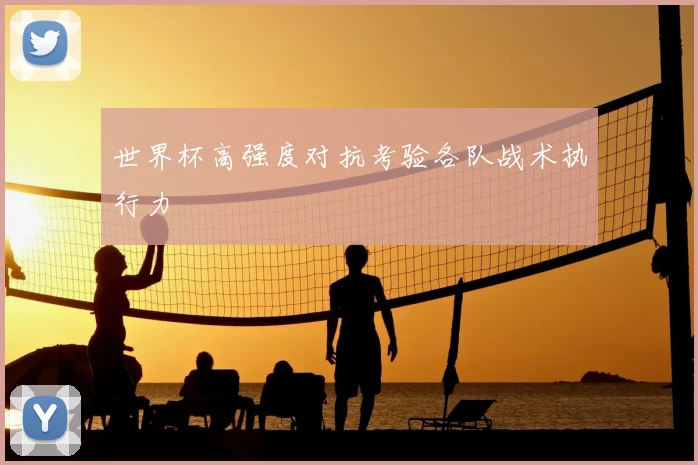 世界杯高强度对抗考验各队战术执行力