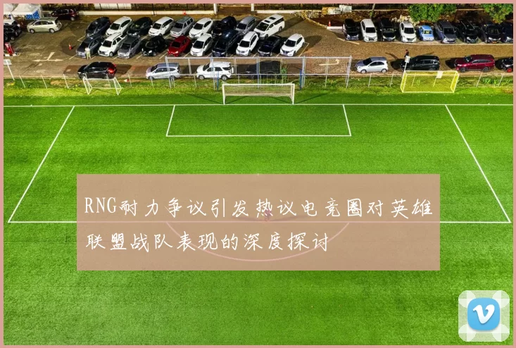 RNG耐力争议引发热议电竞圈对英雄联盟战队表现的深度探讨