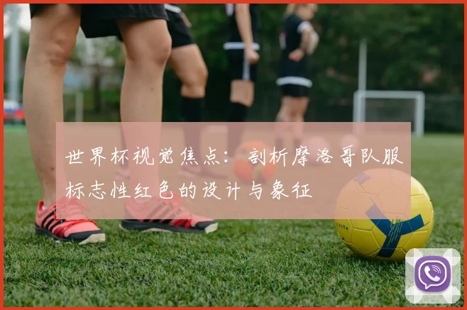 世界杯视觉焦点:剖析摩洛哥队服标志性红色的设计与象征