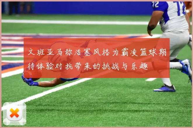 文班亚马称活塞风格为霸凌篮球期待体验对抗带来的挑战与乐趣