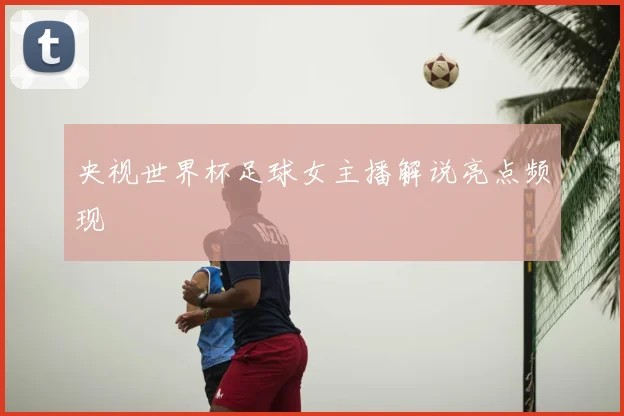 央视世界杯足球女主播解说亮点频现