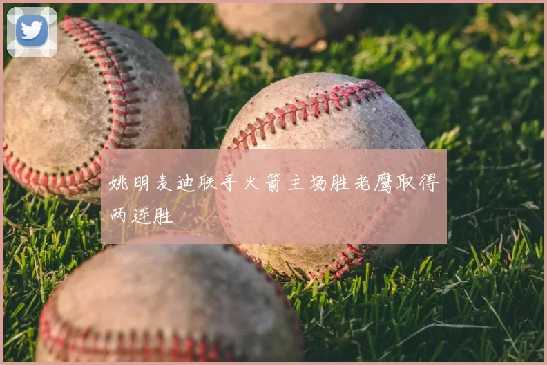 姚明麦迪联手火箭主场胜老鹰取得两连胜