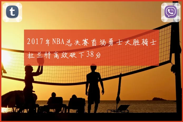 2017年NBA总决赛首场勇士大胜骑士杜兰特高效砍下38分