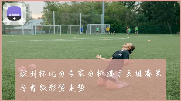 欧洲杯比分专家分析揭示关键赛果与晋级形势走势