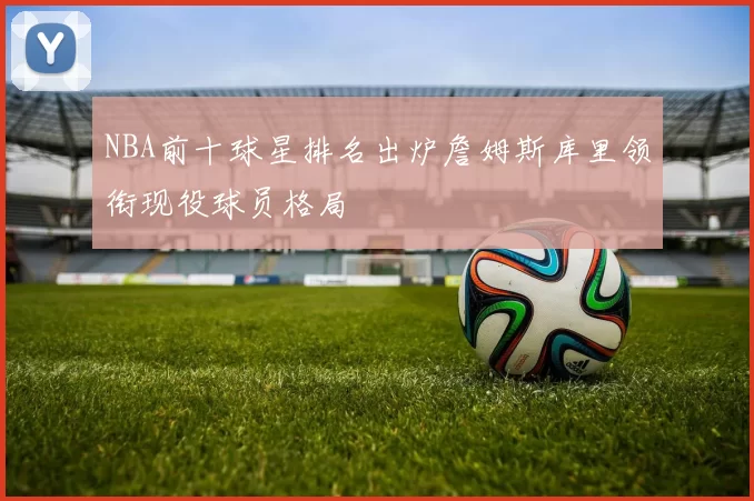 NBA前十球星排名出炉詹姆斯库里领衔现役球员格局