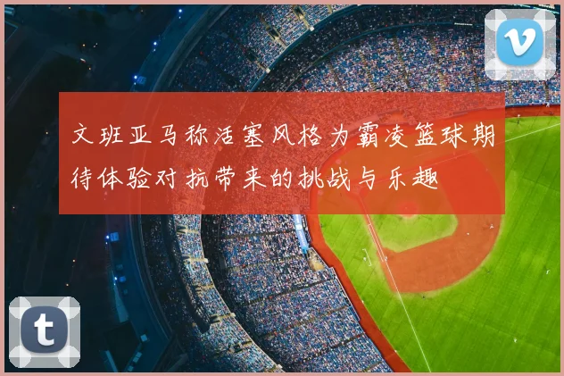 文班亚马称活塞风格为霸凌篮球期待体验对抗带来的挑战与乐趣