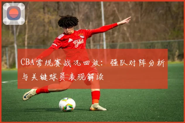 CBA常规赛战况回放：强队对阵分析与关键球员表现解读