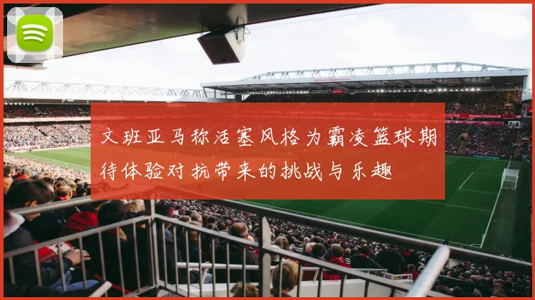 文班亚马称活塞风格为霸凌篮球期待体验对抗带来的挑战与乐趣