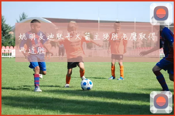 姚明麦迪联手火箭主场胜老鹰取得两连胜