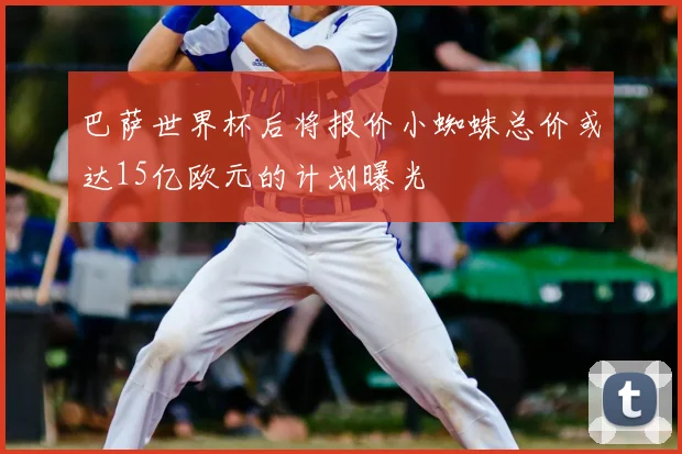 巴萨世界杯后将报价小蜘蛛总价或达15亿欧元的计划曝光