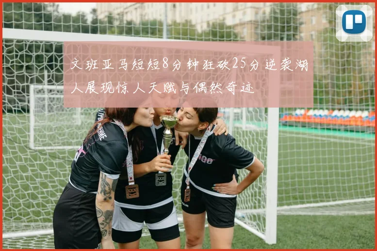 文班亚马短短8分钟狂砍25分逆袭湖人展现惊人天赋与偶然奇迹