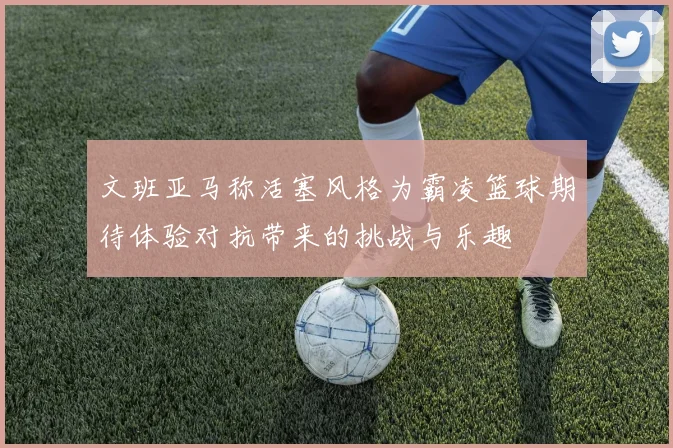 文班亚马称活塞风格为霸凌篮球期待体验对抗带来的挑战与乐趣