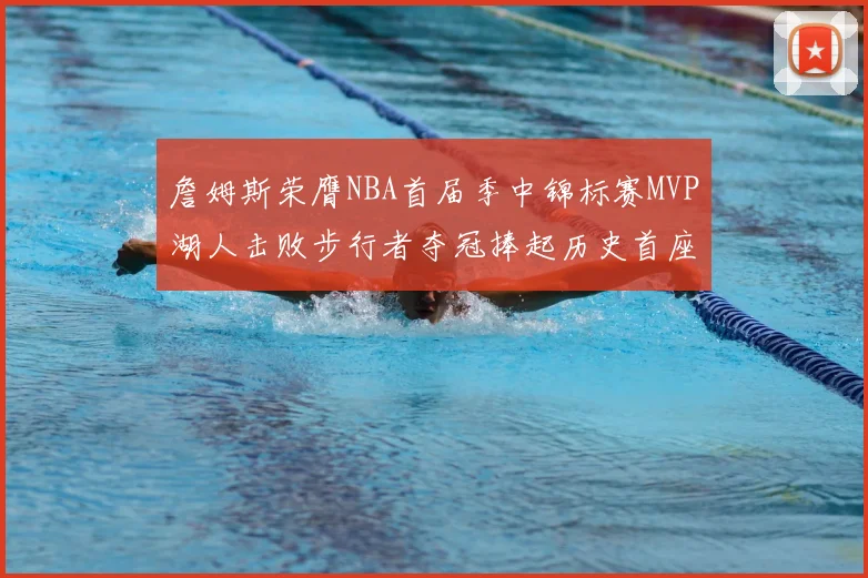 詹姆斯荣膺NBA首届季中锦标赛MVP湖人击败步行者夺冠捧起历史首座奖杯